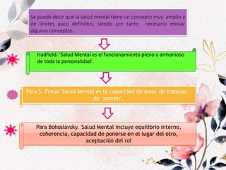Para S. Freud 'Salud Mental es la capacidad de amar, de trabajar,
de sonreír'.
Para Bohoslavsky. 'Salud Mental incluye equilibrio interno,
coherencia, capacidad de ponerse en el lugar del otro,
aceptación del rol
Se puede decir que la salud mental tiene un concepto muy amplio y
de límites poco definidos; siendo por tanto necesario revisar
algunos conceptos.
Hadfield: 'Salud Mental es el funcionamiento pleno y armonioso
de toda la personalidad'.
 