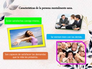 Características de la persona mentalmente sana.
Están satisfechas consigo mismo.
Se sienten bien con los demás.
Son capaces de satisfacer las demandas
que la vida les presenta.
 