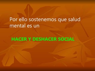Por ello sostenemos que salud mental es un HACER Y DESHACER SOCIAL 