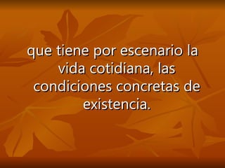 que tiene por escenario la vida cotidiana, las condiciones concretas de existencia. 