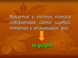 Nacemos y vivimos nuestra cotidianidad como sujetos, inmersos y atravesados  por  lo grupal 