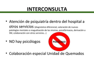 INTERCONSULTA Atención de psiquiatría dentro del hospital a otros servicios  (diagnóstico diferencial, valoración de nuevas patologías mentales o reagudización de las mismas, psicofármacos, derivación a SM, colaboración con otros servicios...) NO hay psicólogos Colaboración especial Unidad de Quemados PSICÓLOGO 