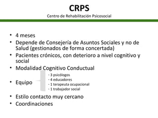 CRPS Centro de Rehabilitación Psicosocial 4 meses Depende de Consejería de Asuntos Sociales y no de Salud (gestionados de forma concertada) Pacientes crónicos, con deterioro a nivel cognitivo y social Modalidad Cognitivo Conductual Equipo Estilo contacto muy cercano Coordinaciones 3 psicólogos 4 educadores 1 terapeuta ocupacional 1 trabajador social 