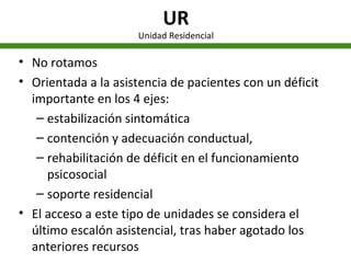 UR Unidad Residencial No rotamos Orientada a la asistencia de pacientes con un déficit importante en los 4 ejes: estabilización sintomática contención y adecuación conductual,  rehabilitación de déficit en el funcionamiento psicosocial  soporte residencial  El acceso a este tipo de unidades se considera el último escalón asistencial, tras haber agotado los anteriores recursos 