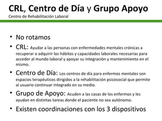 CRL ,  Centro de Día  y  Grupo Apoyo Centro de Rehabilitación Laboral No rotamos CRL:  Ayudar a las personas con enfermedades mentales crónicas a recuperar o adquirir los hábitos y capacidades laborales necesarias para acceder al mundo laboral y apoyar su integración y mantenimiento en el mismo. Centro de Día:  Los centros de día para enfermos mentales son espacios terapéuticos dirigidos a la rehabilitación psicosocial que permite al usuario continuar integrado en su medio.  Grupo de Apoyo:  Acuden a las casas de los enfermos y les ayudan en distintas tareas donde el paciente no sea autónomo. Existen coordinaciones con los 3 dispositivos 