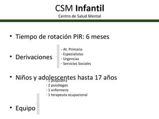 CSM  Infantil Centro de Salud Mental Tiempo de rotación PIR: 6 meses Derivaciones Niños y adolescentes hasta 17 años Equipo  Psicoterapia Individual y Grupal - At. Primaria - Especialistas Urgencias Servicios Sociales - 1 psiquiatra 2 psicólogos 1 enfermero 1 terapeuta ocupacional 