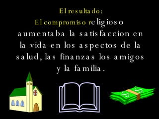 El resultado: El compromiso r eligioso  aumentaba la satisfaccion en la vida en los aspectos de la salud, las finanzas los amigos y la familia.  