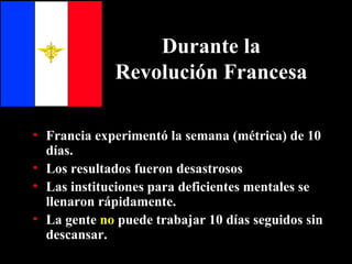 Durante la Revolución Francesa Francia experimentó la semana (métrica) de 10 días. Los resultados fueron desastrosos Las instituciones para deficientes mentales se llenaron rápidamente. La gente  no  puede trabajar 10 días seguidos sin descansar . 