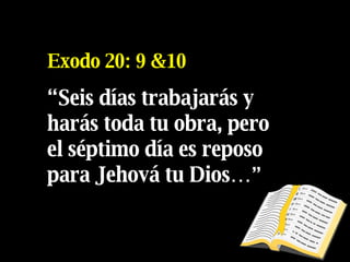 Exodo 20: 9 &10 “ Se i s días trabajarás y harás toda tu obra, pero el séptimo día es reposo para Jehová tu Dios… ” 