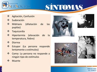 Agitación, Confusión
 Sudoración
 Midriasis (dilatación de las
pupilas)
 Taquicardia
 Hipertermia (elevación de la
temperatura, fiebre)
 Diarrea
 Estupor (La persona responde
lentamente a estímulos)
 Coma: La persona no responde a
ningún tipo de estímulos
 Muerte
SÍNTOMAS
 
