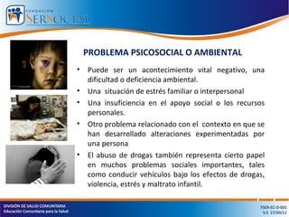 PROBLEMA PSICOSOCIAL O AMBIENTAL
• Puede ser un acontecimiento vital negativo, una
dificultad o deficiencia ambiental.
• Una situación de estrés familiar o interpersonal
• Una insuficiencia en el apoyo social o los recursos
personales.
• Otro problema relacionado con el contexto en que se
han desarrollado alteraciones experimentadas por
una persona
• El abuso de drogas también representa cierto papel
en muchos problemas sociales importantes, tales
como conducir vehículos bajo los efectos de drogas,
violencia, estrés y maltrato infantil.
 