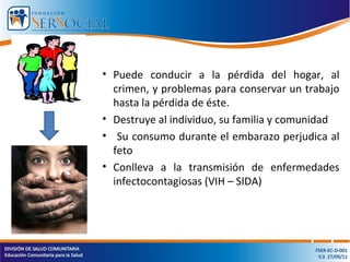 • Puede conducir a la pérdida del hogar, al
crimen, y problemas para conservar un trabajo
hasta la pérdida de éste.
• Destruye al individuo, su familia y comunidad
• Su consumo durante el embarazo perjudica al
feto
• Conlleva a la transmisión de enfermedades
infectocontagiosas (VIH – SIDA)
 