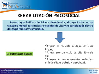 REHABILITACIÓN PSICOSOCIAL
Proceso que facilita a individuos deteriorados, discapacitados, o con
trastorno mental para mejorar su calidad de vida y su participación dentro
del grupo familiar y comunidad.
El tratamiento busca:
Ayudar al paciente a dejar de usar
drogas,
A mantener un estilo de vida libre de
ellas
A lograr un funcionamiento productivo
en la familia, el trabajo y la sociedad.
 