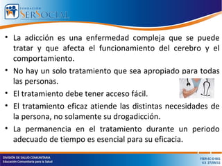 • La adicción es una enfermedad compleja que se puede
tratar y que afecta el funcionamiento del cerebro y el
comportamiento.
• No hay un solo tratamiento que sea apropiado para todas
las personas.
• El tratamiento debe tener acceso fácil.
• El tratamiento eficaz atiende las distintas necesidades de
la persona, no solamente su drogadicción.
• La permanencia en el tratamiento durante un periodo
adecuado de tiempo es esencial para su eficacia.
 