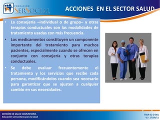 • La consejería –individual o de grupo– y otras
terapias conductuales son las modalidades de
tratamiento usadas con más frecuencia.
• Los medicamentos constituyen un componente
importante del tratamiento para muchos
pacientes, especialmente cuando se ofrecen en
conjunto con consejería y otras terapias
conductuales.
• Se debe evaluar frecuentemente el
tratamiento y los servicios que recibe cada
persona, modificándolos cuando sea necesario
para garantizar que se ajusten a cualquier
cambio en sus necesidades.
ACCIONES EN EL SECTOR SALUD
 