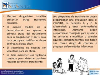 • Muchos drogadictos también
presentan otros trastornos
mentales.
• El manejo médico de la
desintoxicación es apenas la
primera etapa del tratamiento
para la drogadicción y por sí solo
hace poco para modificar el abuso
de drogas a largo plazo.
• El tratamiento no necesita ser
voluntario para ser eficaz.
• Se debe mantener una vigilancia
continua para detectar posibles
recaídas durante el tratamiento.
Los programas de tratamiento deben
proporcionar una evaluación para el
VIH/SIDA, la hepatitis B y C, la
tuberculosis y otras enfermedades
infecciosas. Asimismo deben
proporcionar consejería para ayudar a
las personas a modificar o cambiar
aquellos comportamientos que hacen
que corran riesgo de contraer o
propagar enfermedades infecciosas
 