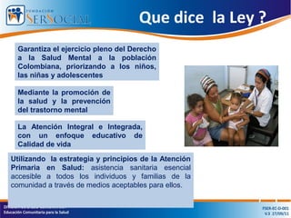 Que dice la Ley ?
Garantiza el ejercicio pleno del Derecho
a la Salud Mental a la población
Colombiana, priorizando a los niños,
las niñas y adolescentes
Mediante la promoción de
la salud y la prevención
del trastorno mental
La Atención Integral e Integrada,
con un enfoque educativo de
Calidad de vida
Utilizando la estrategia y principios de la Atención
Primaria en Salud: asistencia sanitaria esencial
accesible a todos los individuos y familias de la
comunidad a través de medios aceptables para ellos.
 