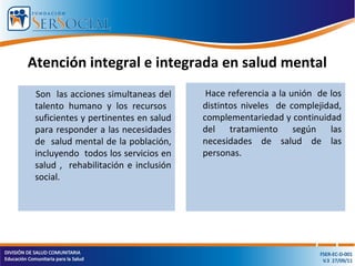 Atención integral e integrada en salud mental
Son las acciones simultaneas del
talento humano y los recursos
suficientes y pertinentes en salud
para responder a las necesidades
de salud mental de la población,
incluyendo todos los servicios en
salud , rehabilitación e inclusión
social.
Hace referencia a la unión de los
distintos niveles de complejidad,
complementariedad y continuidad
del tratamiento según las
necesidades de salud de las
personas.
 