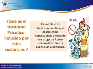 Es una clase de
trastorno mental que
ocurre como
consecuencia directa de
una droga de Abuso,
una medicación o la
exposición a un tóxico.
¿Que es el
trastorno
Psicótico
inducido por
estas
sustancias ?
 
