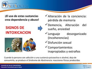 ¡El uso de estas sustancias
crea dependencia y abuso!
Alteración de la conciencia:
pérdida de memoria
Demencia, Alteración del
sueño, ansiedad
Lenguaje desorganizado
(Incoherencias)
Disfunción sexual
Comportamientos
inapropiados y extraños
SIGNOS DE
INTOXICACION
Cuando la persona con adicción a una sustancia psicoactiva o alcohol, deja de
consumirla, se produce el Síndrome de Abstinencia: reacciones físicas producidas
 