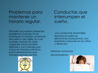 Problemas para mantener un horario regular. También se pueden presentar problemas cuando no se mantiene un horario constante de sueño y de vigilia, lo cual sucede cuando se viaja cruzando zonas horarias distintas y con trabajos por turnos en horarios rotativos, particularmente los que trabajan por las noches. Conductas que interrumpen el sueño. Las conductas anormales durante el sueño se denominan parasomnio. Son bastante comunes en los niños y abarcan: Terrones nocturnos Sonambulismo 