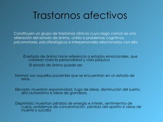 Trastornos afectivos   El estado de ánimo hace referencia a estados emocionales, que colorean toda la personalidad y vida psíquica El estado de ánimo puede ser: Normal: son aquellos pacientes que se encuentran en un estado de relax. Elevado: muestran expansividad, fuga de ideas, disminución del sueño, alta autoestima e ideas de grandeza. Deprimido: muestran pérdida de energía e interés, sentimientos de culpa, problemas de concentración, pérdida del apetito e ideas de muerte o suicidio  Constituyen un grupo de trastornos clínicos cuyo rasgo común es una alteración del estado de ánimo, unido a problemas cognitivos, psicomotores, psicofisiológicos e interpersonales relacionados con ella. 