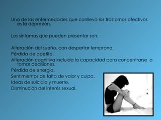 Una de las enfermedades que conlleva los trastornos afectivos es la depresión. Los síntomas que pueden presentar son: Alteración del sueño, con despertar temprano. Pérdida de apetito. Alteración cognitiva incluida la capacidad para concentrarse  o tomar decisiones. Pérdida de energía. Sentimientos de falta de valor y culpa. Ideas de suicidio y muerte. Disminución del interés sexual. 