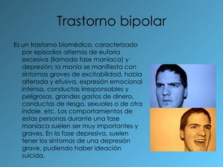 Trastorno bipolar Es un trastorno biomédico, caracterizado por episodios alternos de euforia excesiva (llamada fase maníaca) y depresión; la manía se manifiesta con síntomas graves de excitabilidad, habla alterada y efusiva, expresión emocional intensa, conductas irresponsables y peligrosas, grandes gastos de dinero, conductas de riesgo, sexuales o de otra índole, etc. Los comportamientos de estas personas durante una fase maníaca suelen ser muy importantes y graves. En la fase depresiva, suelen tener los síntomas de una depresión grave, pudiendo haber ideación suicida. 