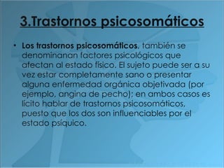 3.Trastornos psicosomáticos Los trastornos psicosomáticos , también se denominanan factores psicológicos que afectan al estado físico. El sujeto puede ser a su vez estar completamente sano o presentar alguna enfermedad orgánica objetivada (por ejemplo, angina de pecho); en ambos casos es lícito hablar de trastornos psicosomáticos, puesto que los dos son influenciables por el estado psíquico. 