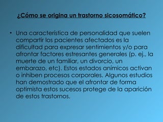 ¿Cómo se origina un trastorno sicosomático? Una característica de personalidad que suelen compartir los pacientes afectados es la dificultad para expresar sentimientos y/o para afrontar factores estresantes generales (p. ej., la muerte de un familiar, un divorcio, un embarazo, etc). Estos estados anímicos activan o inhiben procesos corporales. Algunos estudios han demostrado que el afrontar de forma optimista estos sucesos protege de la aparición de estos trastornos. 