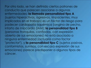 Por otro lado, se han definido ciertos patrones de conducta que parecen asociarse a algunas enfermedades:  la llamada personalidad tipo A  (sujetos hiperactivos, agresivos, impacientes, muy implicados en el trabajo) es un factor de riesgo para padecer cardiopatía isquémica (angina de pecho, infarto de miocardio (IAM);  la personalidad tipo B  (personas tranquilas, confiadas, con expresión abierta de sus emociones) no está asociada a ninguna enfermedad (actuaría como factor "protector"), y  la personalidad tipo C  (sujetos pasivos, conformistas, sumisos, con escasa expresión de sus emociones) parece predisponer a algunos tipos de cáncer. 