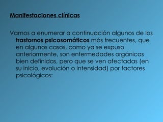 Manifestaciones clínicas Vamos a enumerar a continuación algunos de los  trastornos psicosomáticos  más frecuentes, que en algunos casos, como ya se expuso anteriormente, son enfermedades orgánicas bien definidas, pero que se ven afectadas (en su inicio, evolución o intensidad) por factores psicológicos: 