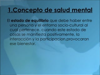 1.Concepto de salud mental El  estado de equilibrio  que debe haber entre una persona y el entorno socio-cultural al cual pertenece. cuando este estado de cosas se manifiesta positivamente, la interacción y la participacion,provocaran ese bienestar. 