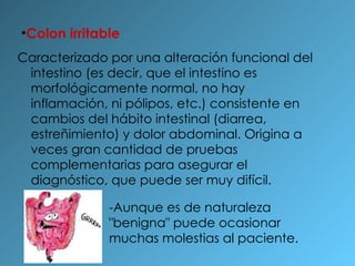 Colon irritable Caracterizado por una alteración funcional del intestino (es decir, que el intestino es morfológicamente normal, no hay inflamación, ni pólipos, etc.) consistente en cambios del hábito intestinal (diarrea, estreñimiento) y dolor abdominal. Origina a veces gran cantidad de pruebas complementarias para asegurar el diagnóstico, que puede ser muy difícil. -Aunque es de naturaleza "benigna" puede ocasionar muchas molestias al paciente. 