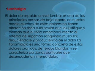 Lumbalgia El dolor de espalda a nivel lumbar es una de las principales causas de baja laboral en nuestro medio.Muchos de estos dolores no tienen alteración ósea o muscular que los justifique,y piensan que el tono emocional afecta al sistema de irrigación sanguínea muscular, reduciéndose y produciendo así el dolor.La fibromialgia es una forma concreta de estos dolores crónicos, de tejidos blandos, y se caracteriza por zonas puntuales que desencadenan intenso dolor. 