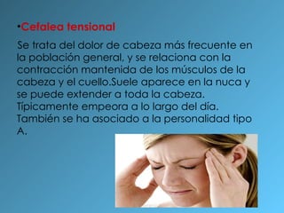 Cefalea tensional Se trata del dolor de cabeza más frecuente en la población general, y se relaciona con la contracción mantenida de los músculos de la cabeza y el cuello.Suele aparece en la nuca y se puede extender a toda la cabeza. Típicamente empeora a lo largo del día. También se ha asociado a la personalidad tipo A. 