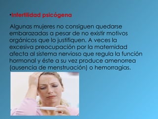 Infertilidad psicógena Algunas mujeres no consiguen quedarse embarazadas a pesar de no existir motivos orgánicos que lo justifiquen. A veces la excesiva preocupación por la maternidad afecta al sistema nervioso que regula la función hormonal y éste a su vez produce amenorrea (ausencia de menstruación) o hemorragias.  