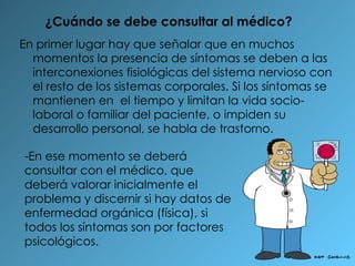 ¿Cuándo se debe consultar al médico? En primer lugar hay que señalar que en muchos momentos la presencia de síntomas se deben a las interconexiones fisiológicas del sistema nervioso con el resto de los sistemas corporales. Si los síntomas se mantienen en  el tiempo y limitan la vida socio-laboral o familiar del paciente, o impiden su desarrollo personal, se habla de trastorno. -En ese momento se deberá consultar con el médico, que deberá valorar inicialmente el problema y discernir si hay datos de enfermedad orgánica (física), si todos los síntomas son por factores psicológicos. 
