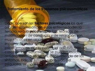 Tratamiento de los trastornos psicosomáticos Dado que son los  factores psicológicos  los que originan y/o modifican estas enfermedades,la terapia será la  psicoterapia . Las técnicas de modificación de conducta y de relajación son muy eficaces en algunos casos. Es muy importante evitar en lo posible los psicofármacos, por su potencial adictivo. Solo en casos de intensa ansiedad se pueden asociar antidepresivos o sedantes, dependiendo de los síntomas, bajo la estricta supervisión del psiquiatra, siempre que sea posible. 