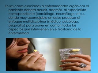 En los casos asociados a enfermedades orgánicas el paciente deberá acudir, además, al especialista correspondiente (cardiólogo, neumólogo, etc.), siendo muy aconsejable en estos procesos el enfoque multidisciplinar (médico, psicólogo, psiquiatra) para poner en común todos los aspectos que intervienen en el trastorno de la enfermedad. 