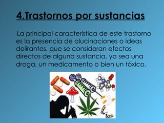 4.Trastornos por sustancias   La principal característica de este trastorno es la presencia de alucinaciones o ideas delirantes, que se consideran efectos directos de alguna sustancia, ya sea una droga, un medicamento o bien un tóxico.   