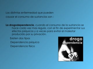Las distintas enfermedad que pueden causar el consumo de sustancias son : La drogodependencia , cuando el consumo de la sustancia se hace cada vez mas regula, con el fin de experimentar sus efectos psíquicos y a veces para evitar el malestar producido por su privación. Existen dos tipos Dependencia psíquica Dependencia físico 