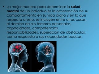 La mejor manera para determinar la  salud mental  de un individuo es la observación de su comportamiento en su vida diaria y en lo que respecta a esto, se incluyen entre otras cosas, el domino de sus temores personales, capacidades, competencias, responsabilidades, superación de obstáculos, como respuesta a sus necesidades básicas. 