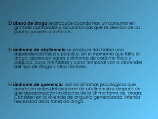 El abuso de droga  se produce cuando hay un consumo en grandes cantidades y circunstancias que se desvían de las pautas sociales o médicas. El  síndrome de abstinencia  se produce tras haber una dependencia física y psíquica, en el momento que falta la droga, aparecen signos y síntomas de carácter físico y psíquico, cuya intensidad y curso temporal van a depender del tipo de droga y otros factores. El  síndrome de querencia   son los síntomas psicológicos que aparecen antes del síndrome de abstinencia y después de que desaparezcan los efectos de la última toma de  droga. Consisten en la vivencia de angustia generalizada, intensa necesidad de la toma de droga  