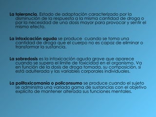 La tolerancia . Estado de adaptación caracterizado por la disminución de la respuesta a la misma cantidad de droga o por la necesidad de una dosis mayor para provocar y sentir el mismo efecto. La intoxicación aguda  se produce  cuando se toma una cantidad de droga que el cuerpo no es capaz de eliminar o transformar la sustancia. La sobredosis  es la intoxicación aguda grave que aparece cuando se supera el límite de toxicidad en el organismo. Va en función de la dosis de droga tomada, su composición, si está adulterada y las variables corporales individuales. La politoxicomanía o policonsumo  se produce cuando el sujeto se administra una variada gama de sustancias con el objetivo explícito de mantener alterada sus funciones mentales. 