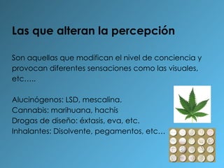 Las que alteran la percepción Son aquellas que modifican el nivel de conciencia y provocan diferentes sensaciones como las visuales, etc….. Alucinógenos: LSD, mescalina. Cannabis: marihuana, hachís Drogas de diseño: éxtasis, eva, etc. Inhalantes: Disolvente, pegamentos, etc… 
