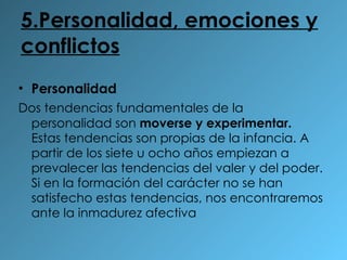 5.Personalidad, emociones y conflictos Personalidad Dos tendencias fundamentales de la personalidad son  moverse y experimentar.  Estas tendencias son propias de la infancia. A partir de los siete u ocho años empiezan a prevalecer las tendencias del valer y del poder. Si en la formación del carácter no se han satisfecho estas tendencias, nos encontraremos ante la inmadurez afectiva 