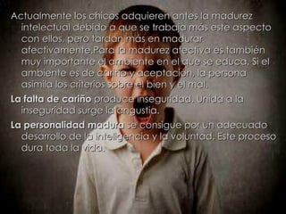 Actualmente los chicos adquieren antes la madurez intelectual debido a que se trabaja más este aspecto con ellos, pero tardan más en madurar afectivamente.Para la madurez afectiva es también muy importante el ambiente en el que se educa. Si el ambiente es de cariño y aceptación, la persona asimila los criterios sobre el bien y el mal. La falta de cariño  produce inseguridad. Unida a la inseguridad surge la angustia. La personalidad madura  se consigue por un adecuado desarrollo de la inteligencia y la voluntad. Este proceso dura toda la vida. 
