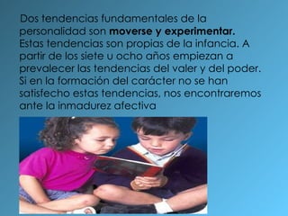 Dos tendencias fundamentales de la personalidad son  moverse y experimentar.  Estas tendencias son propias de la infancia. A partir de los siete u ocho años empiezan a prevalecer las tendencias del valer y del poder. Si en la formación del carácter no se han satisfecho estas tendencias, nos encontraremos ante la inmadurez afectiva 
