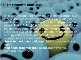 Emociones y conflictos En la actualidad para nadie es un secreto el papel que juegan las emociones humanas en la salud integral, y en el desarrollo de las enfermedades.  La Organización Mundial de la Salud (O.M.S.)  afirma que más del 90% de las enfermedades tienen un origen  Psicosomático.  No es azar que las dos principales causas de muerte en nuestro país y en el mundo occidental se asocian con manejos emocionales inadecuados: Las enfermedades cardiovasculares : rabia, hostilidad, estrés;  y  las neoplasias malignas:  culpa, resentimiento, pérdidas mal elaboradas. 